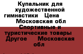 Купальник для художественной гимнастики › Цена ­ 8 000 - Московская обл. Спортивные и туристические товары » Другое   . Московская обл.